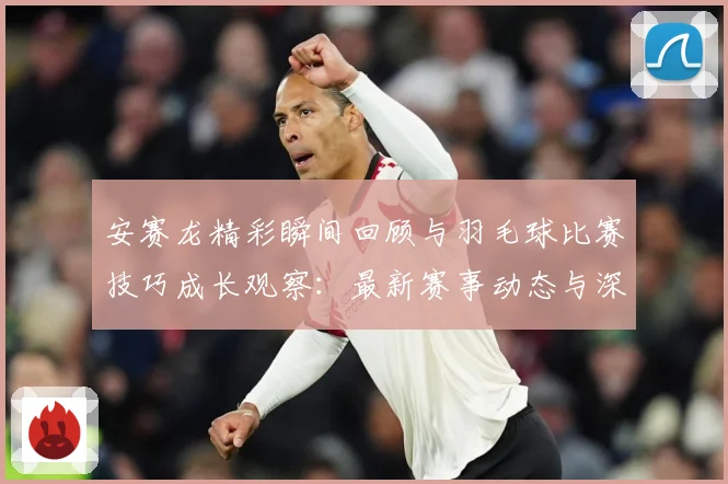 安赛龙精彩瞬间回顾与羽毛球比赛技巧成长观察：最新赛事动态与深度分析