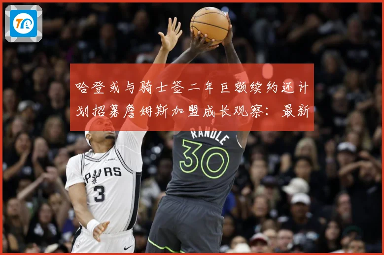 哈登或与骑士签二年巨额续约还计划招募詹姆斯加盟成长观察：最新赛事动态与深度分析