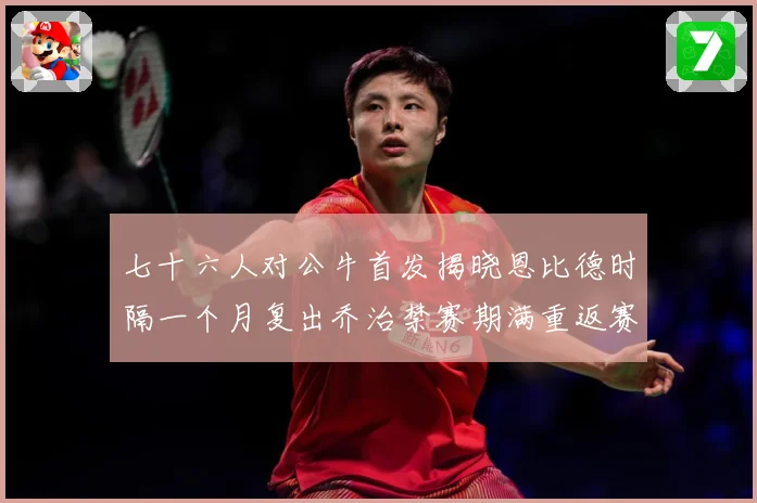 七十六人对公牛首发揭晓恩比德时隔一个月复出乔治禁赛期满重返赛赛场复盘：最新赛事动态与深度分析