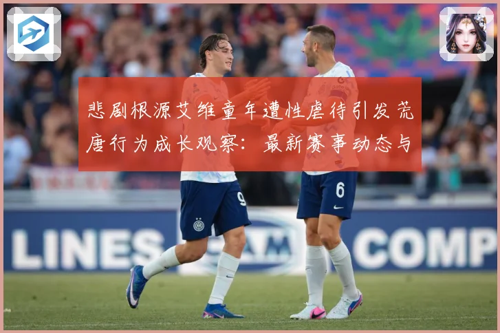 悲剧根源艾维童年遭性虐待引发荒唐行为成长观察：最新赛事动态与深度分析
