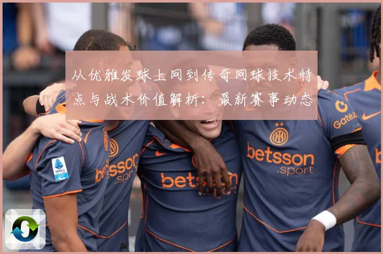 从优雅发球上网到传奇网球技术特点与战术价值解析：最新赛事动态与深度分析