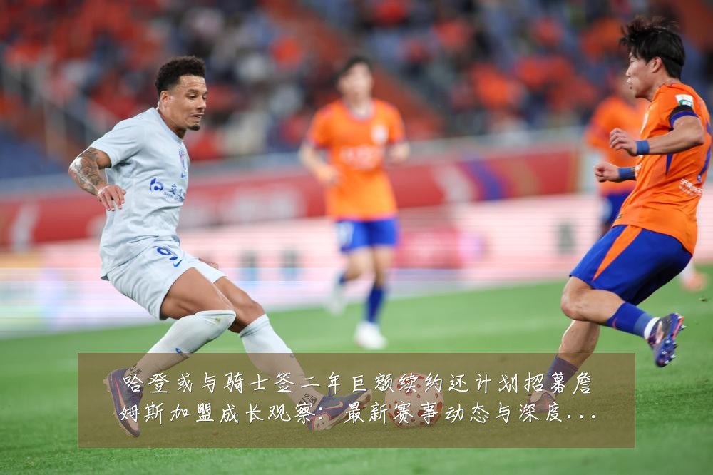 哈登或与骑士签二年巨额续约还计划招募詹姆斯加盟成长观察:最新赛事动态与深度分析