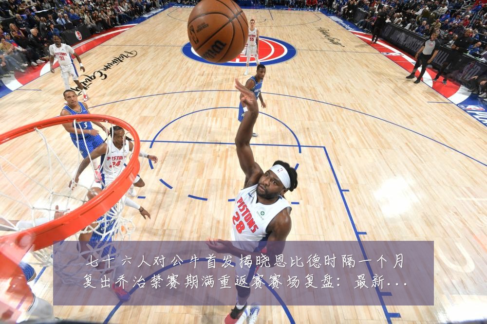 七十六人对公牛首发揭晓恩比德时隔一个月复出乔治禁赛期满重返赛赛场复盘：最新赛事动态与深度分析