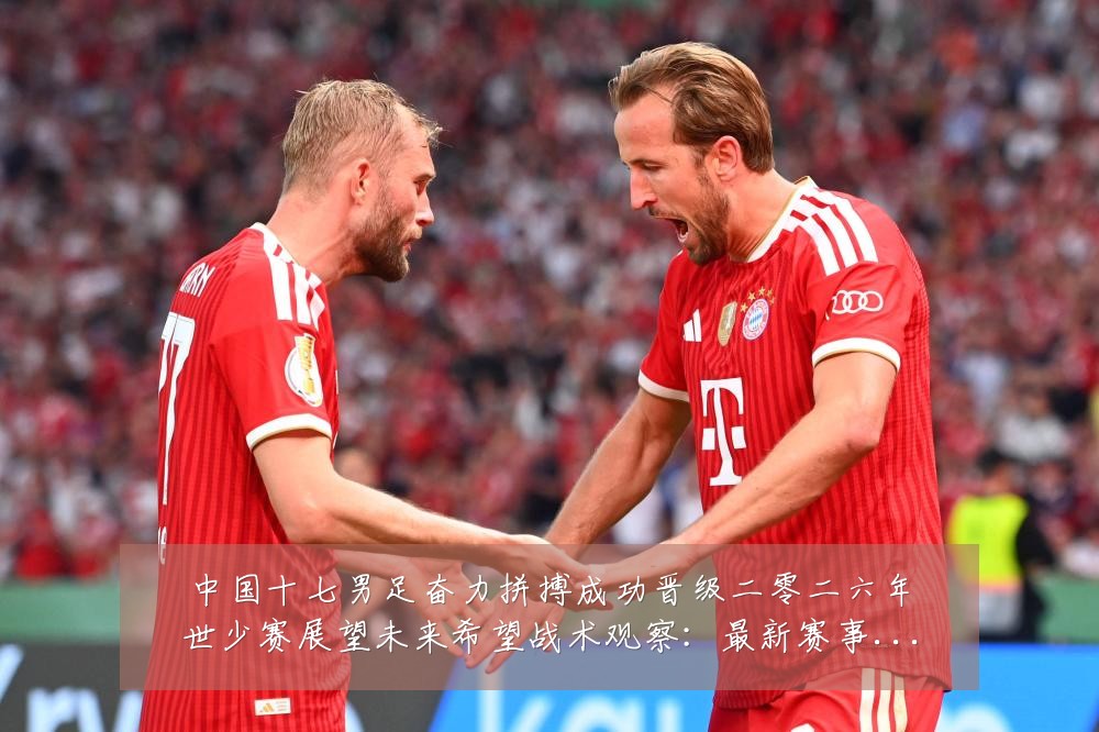 中国十七男足奋力拼搏成功晋级二零二六年世少赛展望未来希望战术观察:最新赛事动态与深度分析