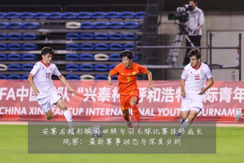 安赛龙精彩瞬间回顾与羽毛球比赛技巧成长观察:最新赛事动态与深度分析